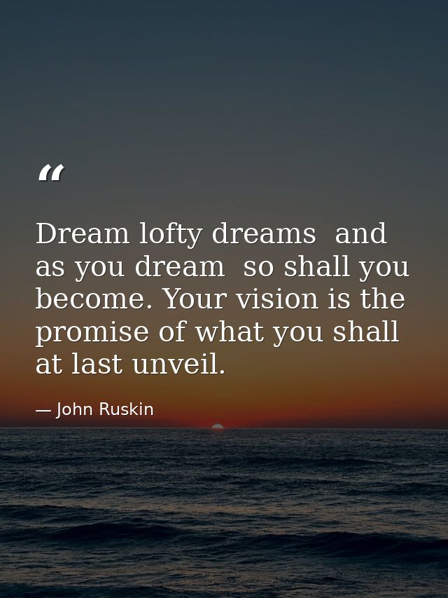 Dream lofty dreams  and as you dream  so shall you become. Your vision is the promise of what you shall at last unveil. — John Ruskin