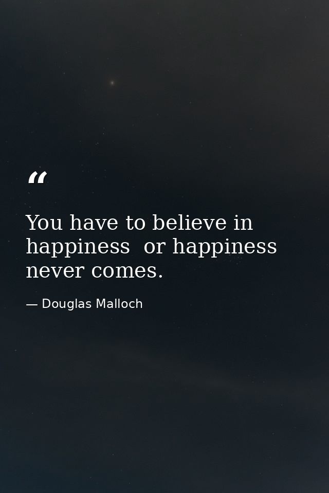 You have to believe in happiness  or happiness never comes. — Douglas Malloch