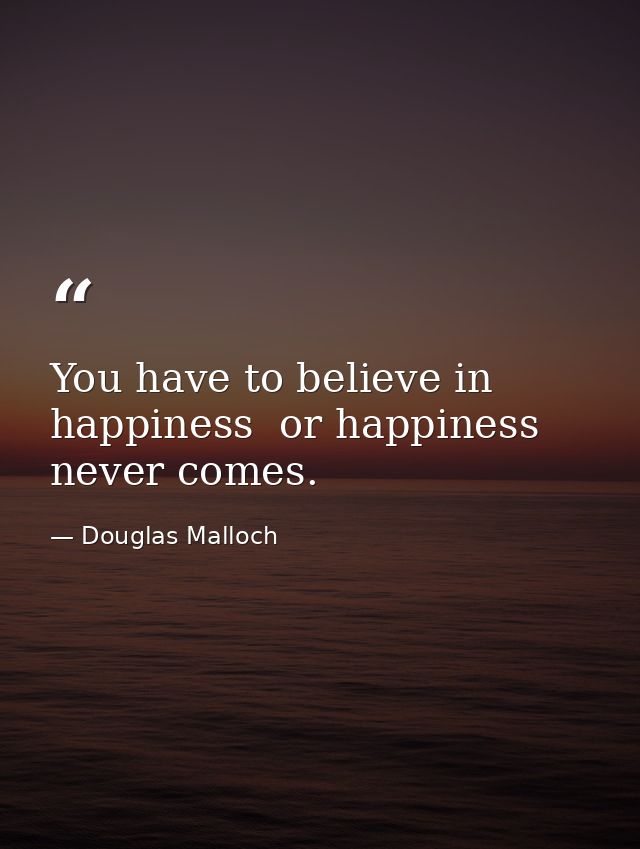 You have to believe in happiness  or happiness never comes. — Douglas Malloch