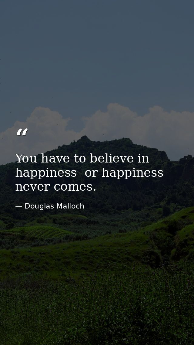 You have to believe in happiness  or happiness never comes. — Douglas Malloch