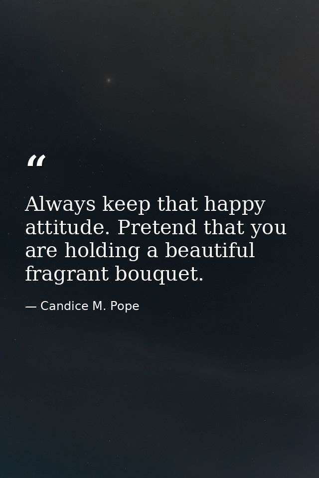 Always keep that happy attitude. Pretend that you are holding a beautiful fragrant bouquet. — Candice M. Pope