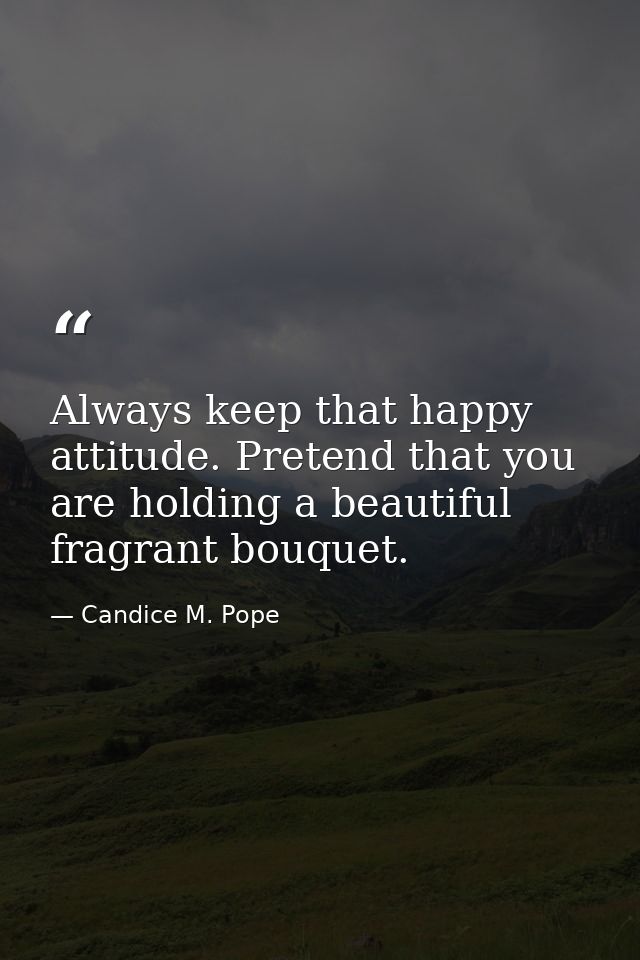 Always keep that happy attitude. Pretend that you are holding a beautiful fragrant bouquet. — Candice M. Pope