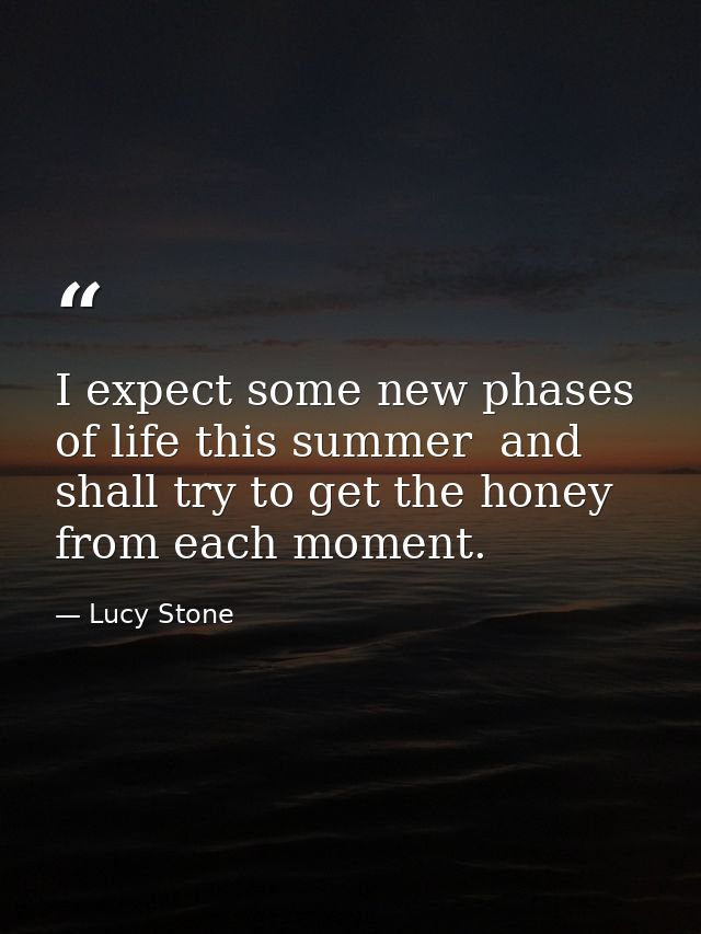 I expect some new phases of life this summer  and shall try to get the honey from each moment. — Lucy Stone
