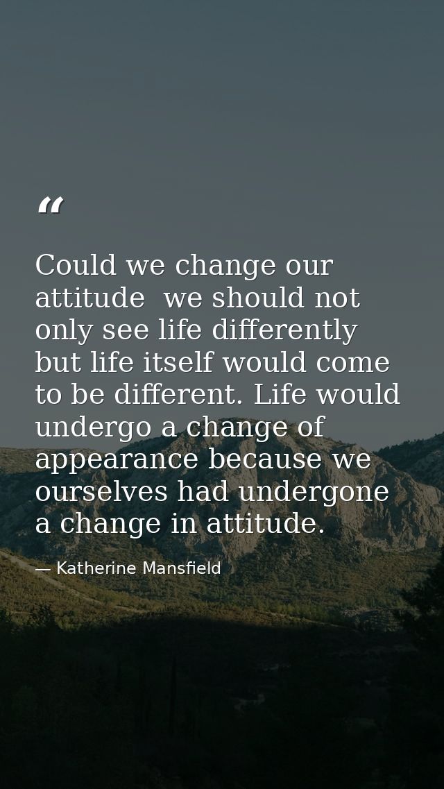 Could we change our attitude  we should not only see life differently  but life itself would come to be different. Life  — Katherine Mansfield