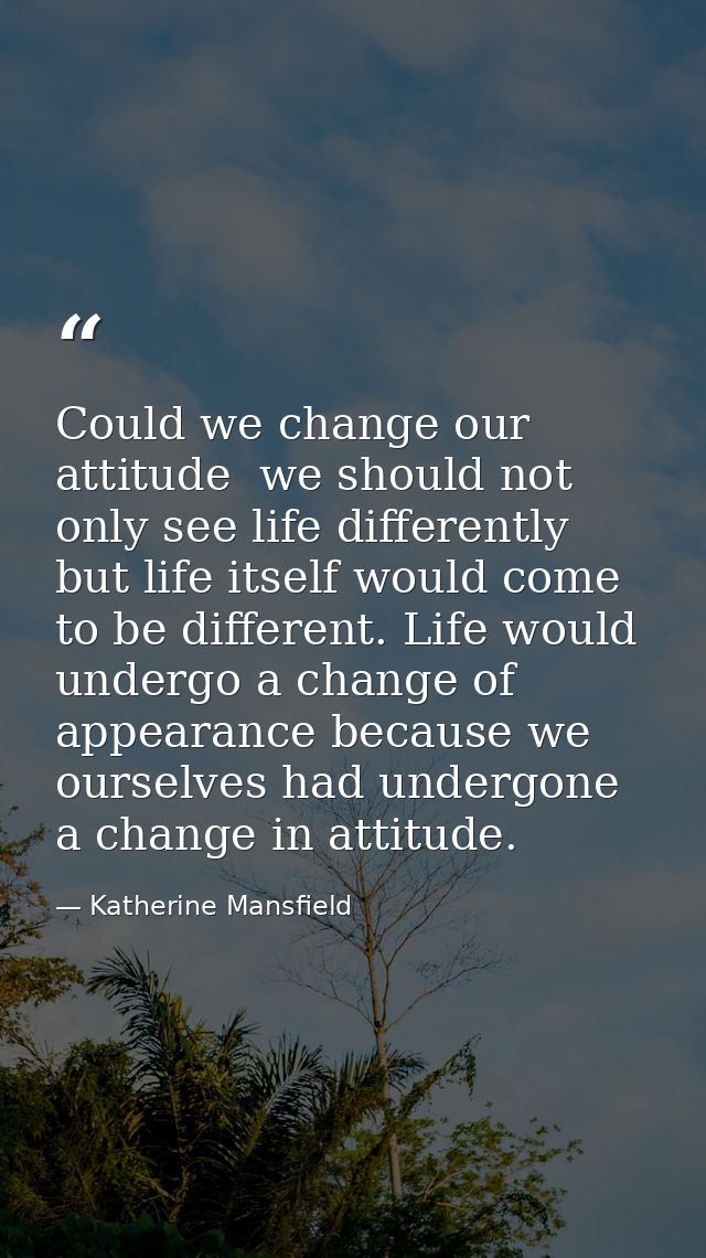 Could we change our attitude  we should not only see life differently  but life itself would come to be different. Life  — Katherine Mansfield