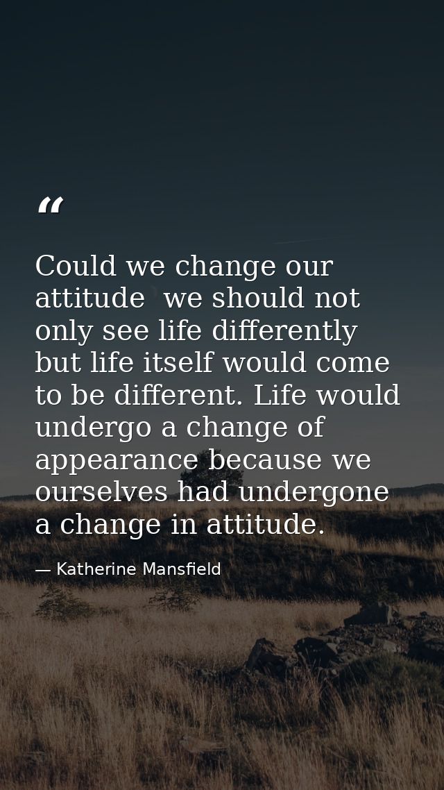 Could we change our attitude  we should not only see life differently  but life itself would come to be different. Life  — Katherine Mansfield