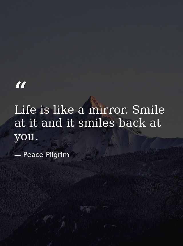 Life is like a mirror. Smile at it and it smiles back at you. — Peace Pilgrim