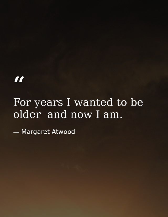 For years I wanted to be older  and now I am. — Margaret Atwood