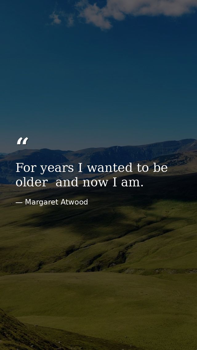 For years I wanted to be older  and now I am. — Margaret Atwood