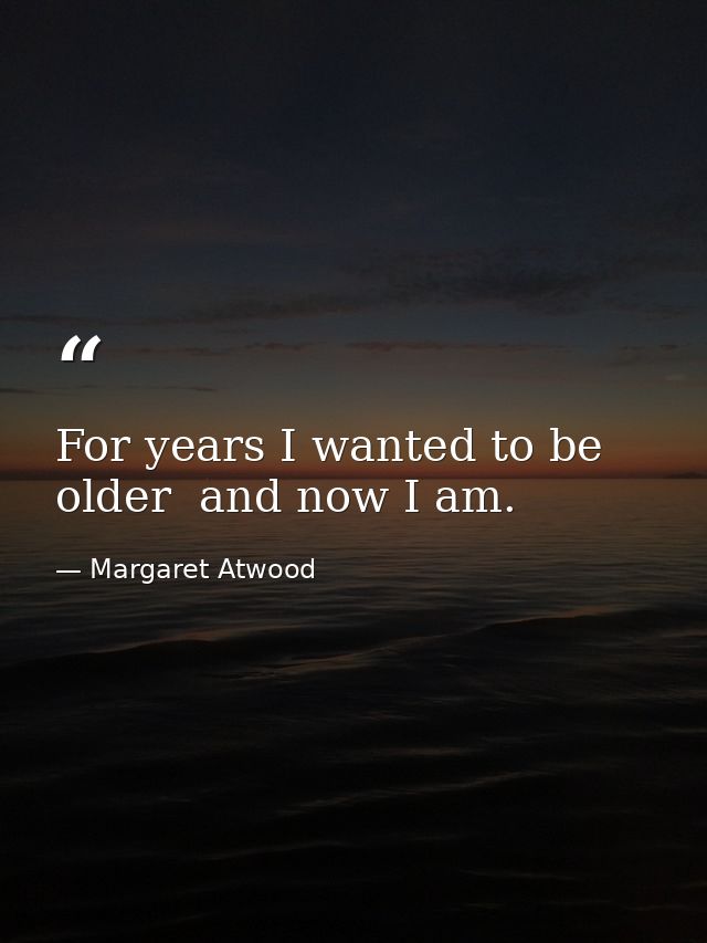 For years I wanted to be older  and now I am. — Margaret Atwood