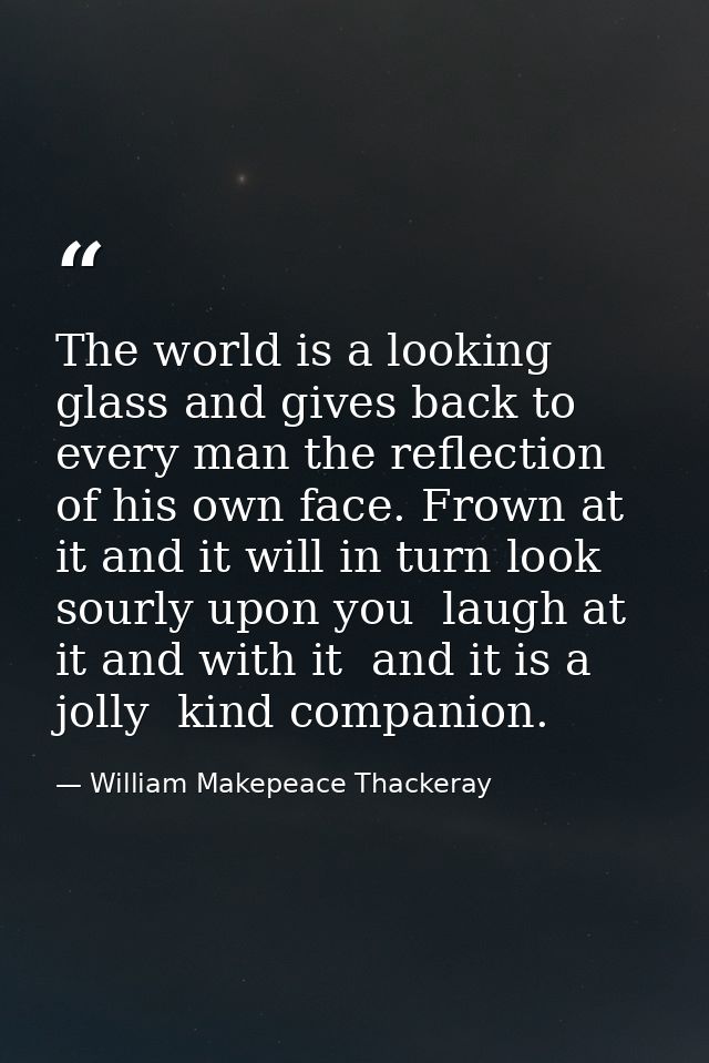 The world is a looking glass and gives back to every man the reflection of his own face. Frown at it and it will in turn — William Makepeace Thackeray