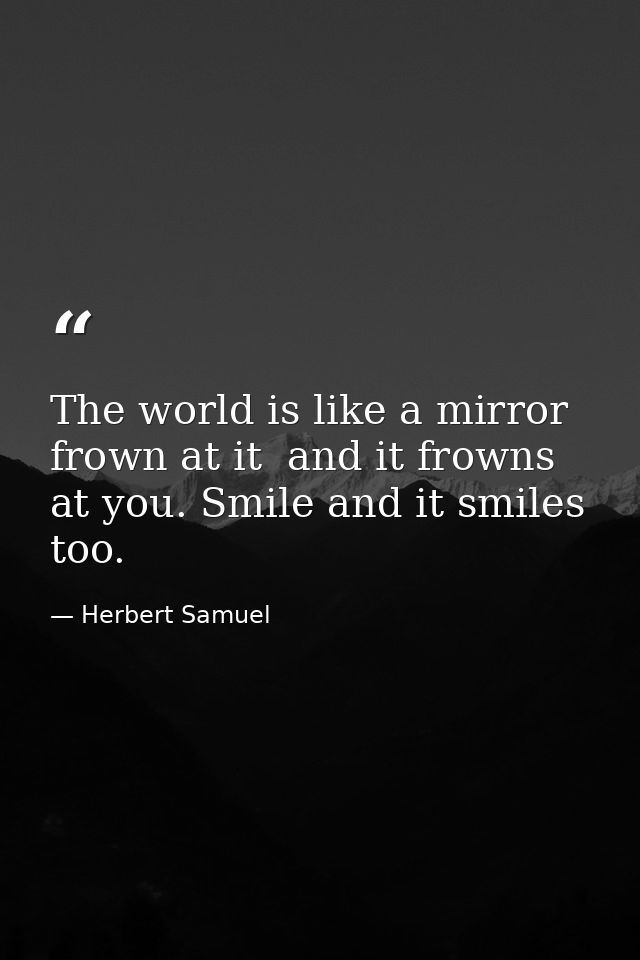 The world is like a mirror  frown at it  and it frowns at you. Smile and it smiles  too. — Herbert Samuel