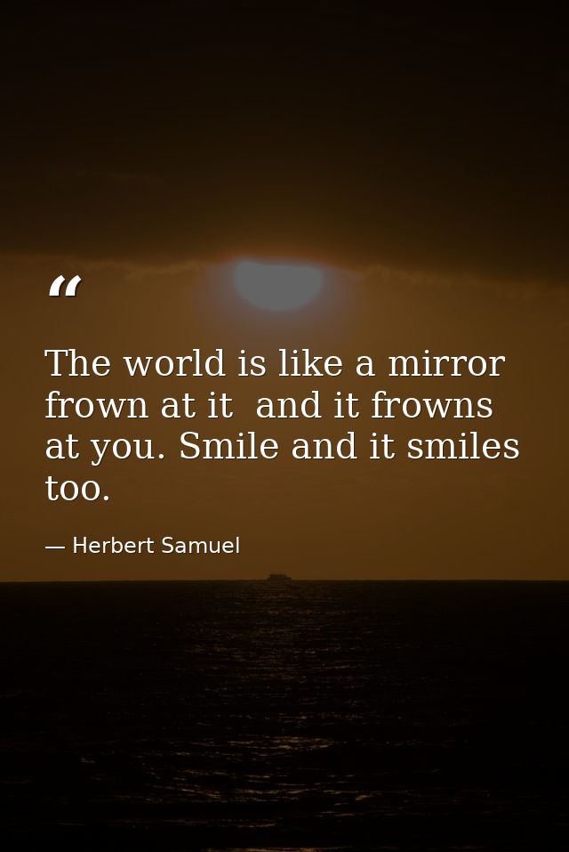 The world is like a mirror  frown at it  and it frowns at you. Smile and it smiles  too. — Herbert Samuel