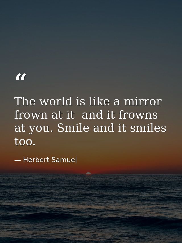 The world is like a mirror  frown at it  and it frowns at you. Smile and it smiles  too. — Herbert Samuel