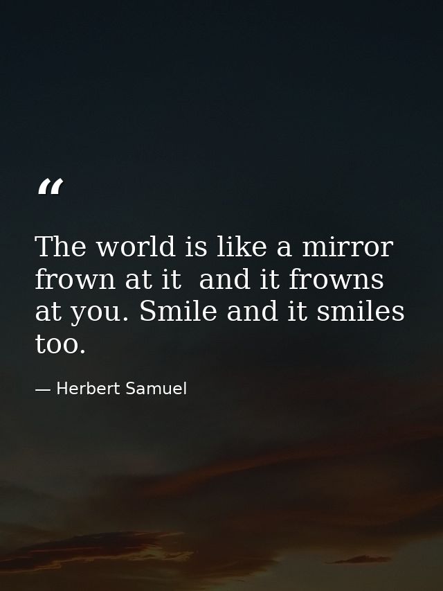 The world is like a mirror  frown at it  and it frowns at you. Smile and it smiles  too. — Herbert Samuel