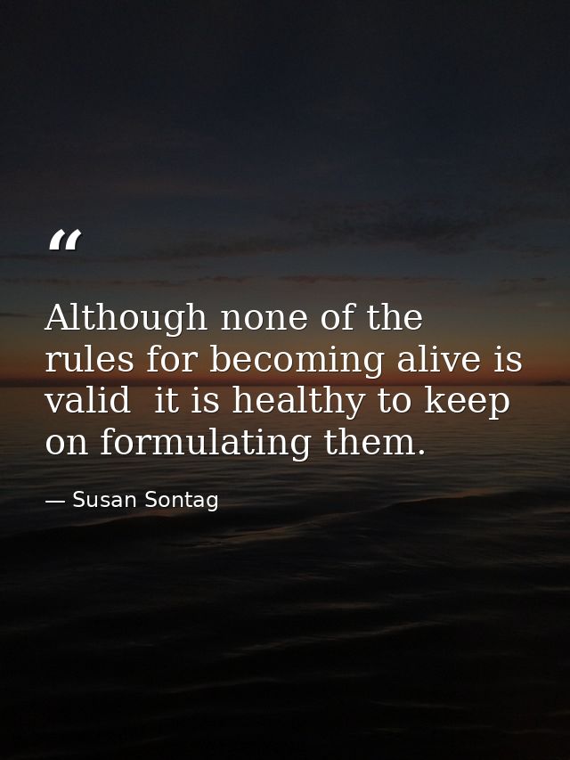 Although none of the rules for becoming alive is valid  it is healthy to keep on formulating them. — Susan Sontag