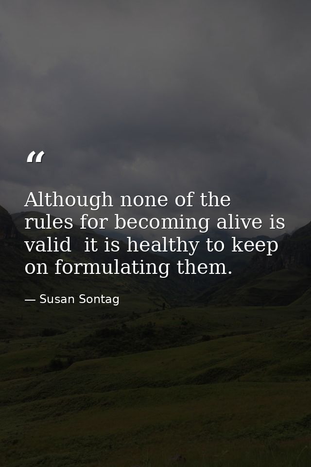 Although none of the rules for becoming alive is valid  it is healthy to keep on formulating them. — Susan Sontag