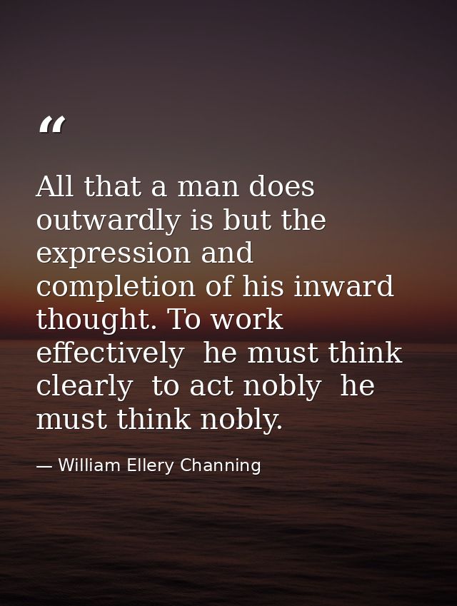 All that a man does outwardly is but the expression and completion of his inward thought. To work effectively  he must t — William Ellery Channing