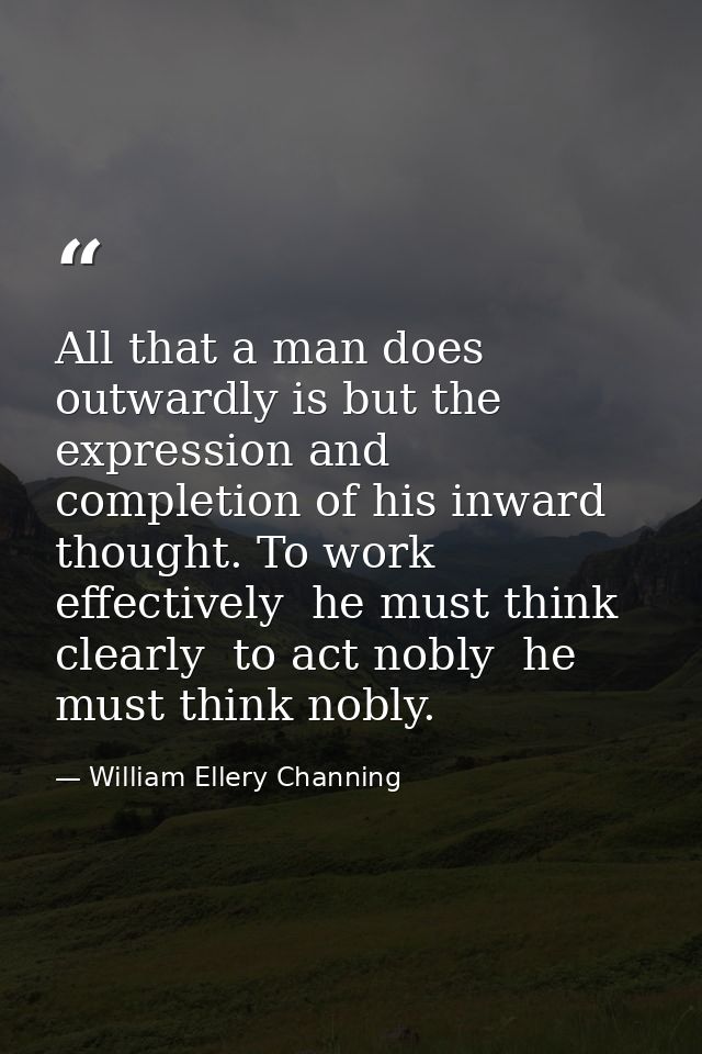 All that a man does outwardly is but the expression and completion of his inward thought. To work effectively  he must t — William Ellery Channing