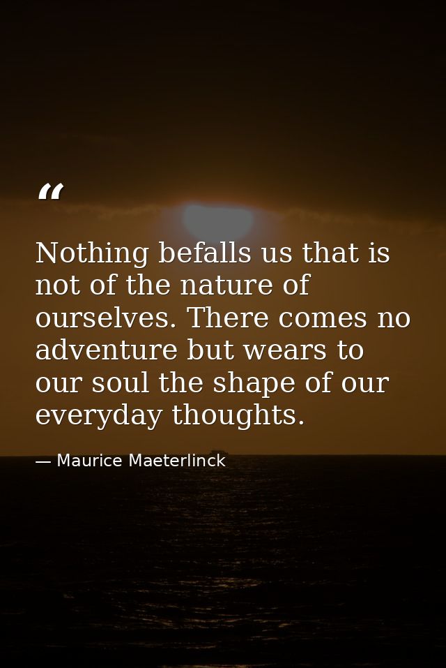 Nothing befalls us that is not of the nature of ourselves. There comes no adventure but wears to our soul the shape of o — Maurice Maeterlinck