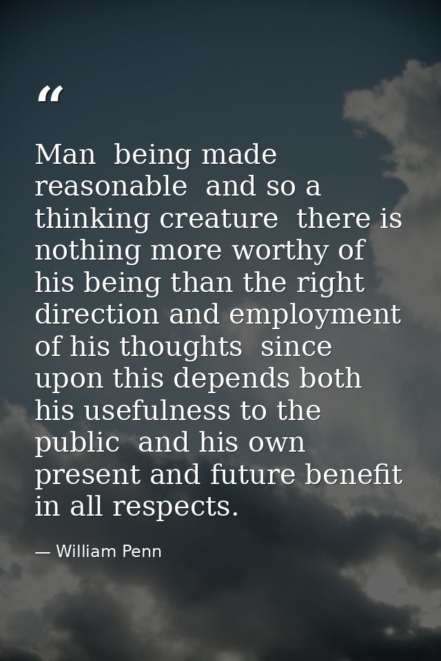 Man  being made reasonable  and so a thinking creature  there is nothing more worthy of his being than the right directi — William Penn