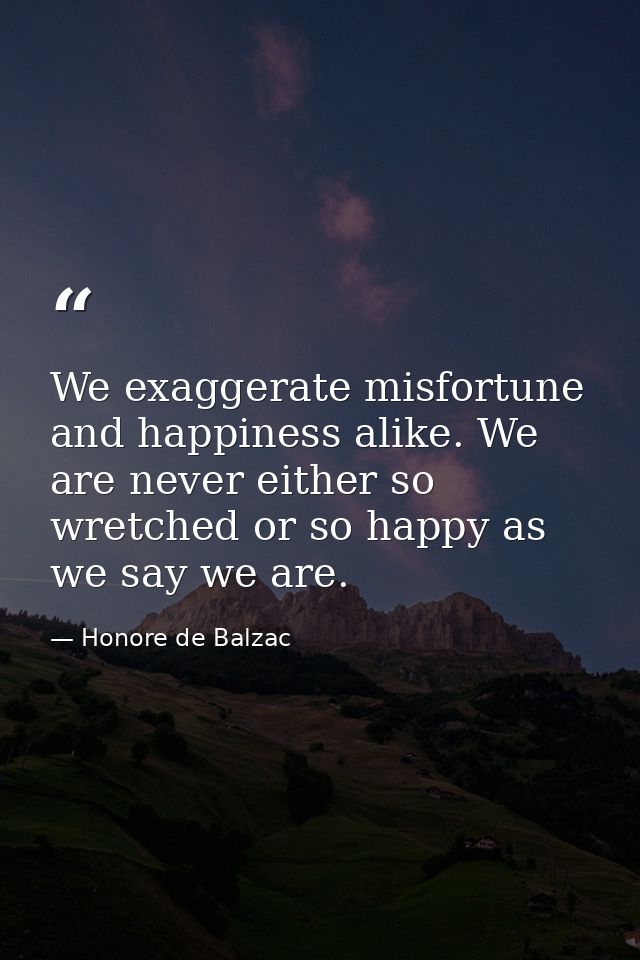 We exaggerate misfortune and happiness alike. We are never either so wretched or so happy as we say we are. — Honore de Balzac