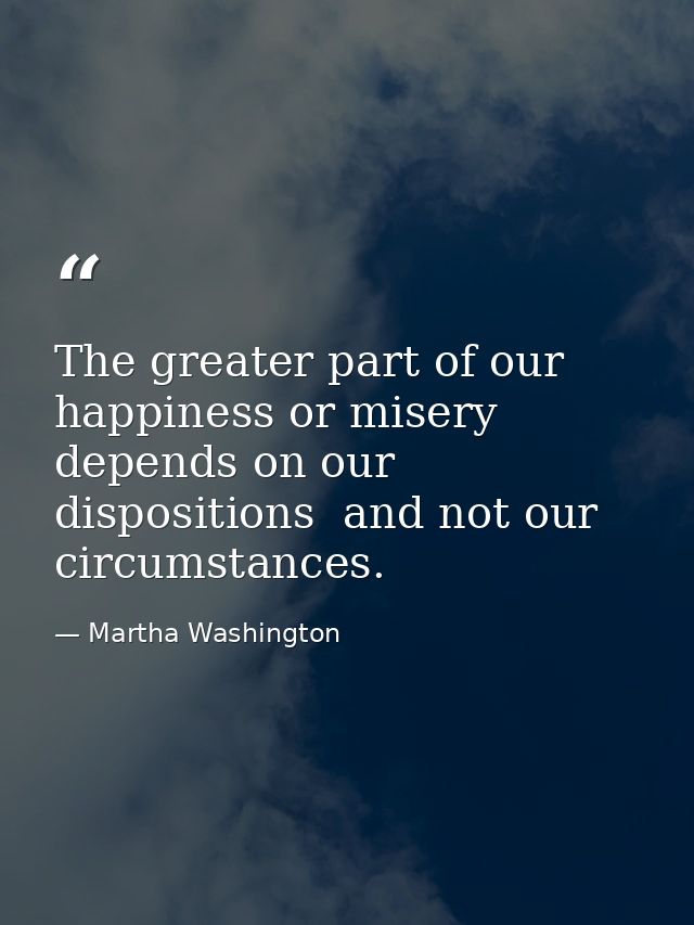 The greater part of our happiness or misery depends on our dispositions  and not our circumstances. — Martha Washington