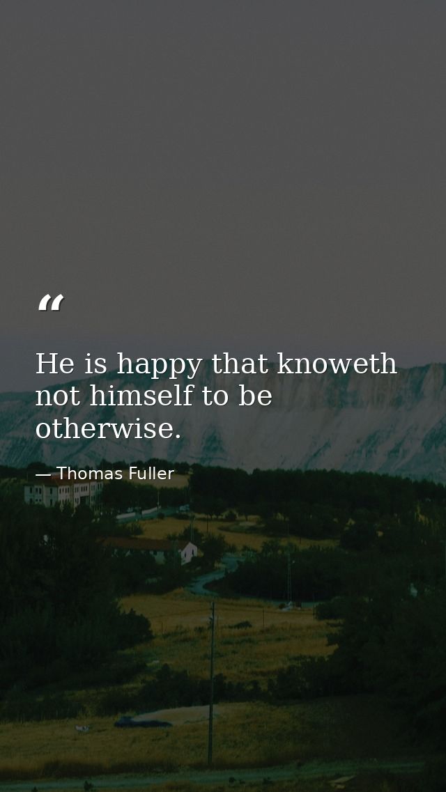 He is happy that knoweth not himself to be otherwise. — Thomas Fuller