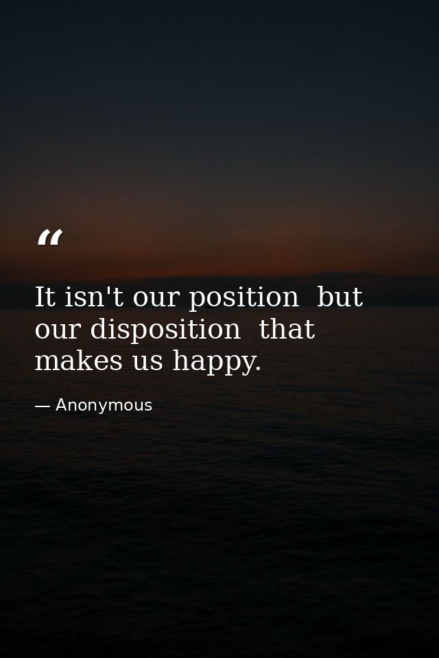 It isn't our position  but our disposition  that makes us happy. — Anonymous