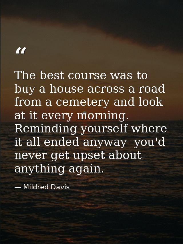 The best course was to buy a house across a road from a cemetery and look at it every morning. Reminding yourself where  — Mildred Davis