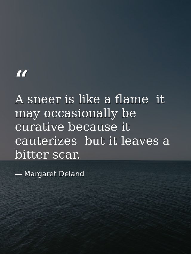 A sneer is like a flame  it may occasionally be curative because it cauterizes  but it leaves a bitter scar. — Margaret Deland