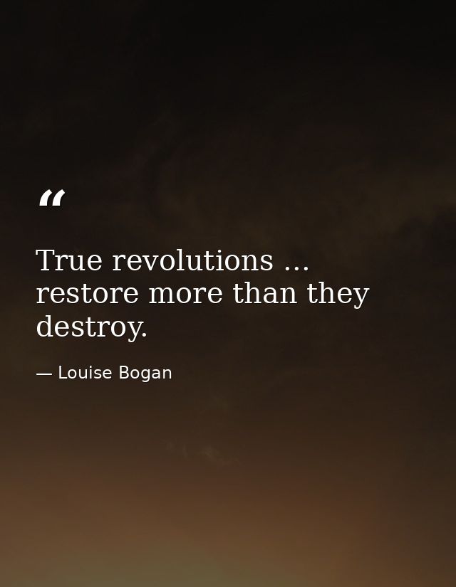 True revolutions ... restore more than they destroy. — Louise Bogan