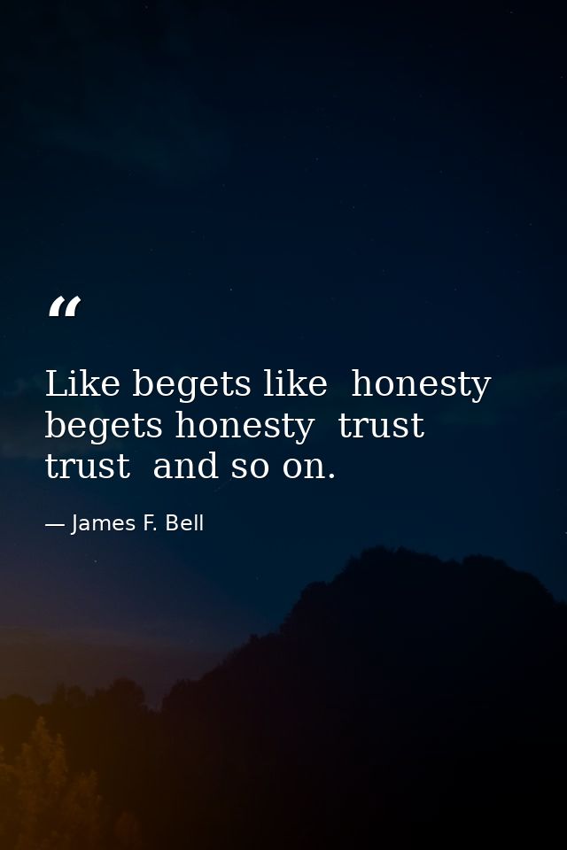 Like begets like  honesty begets honesty  trust  trust  and so on. — James F. Bell