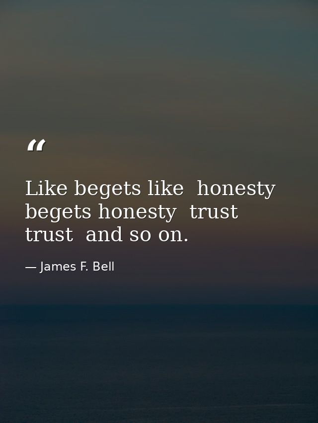 Like begets like  honesty begets honesty  trust  trust  and so on. — James F. Bell