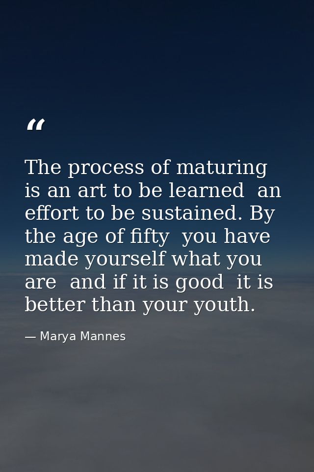 The process of maturing is an art to be learned  an effort to be sustained. By the age of fifty  you have made yourself  — Marya Mannes