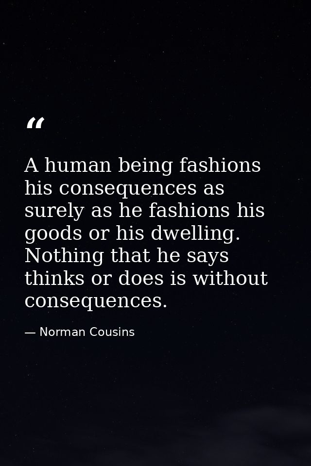 A human being fashions his consequences as surely as he fashions his goods or his dwelling. Nothing that he says  thinks — Norman Cousins