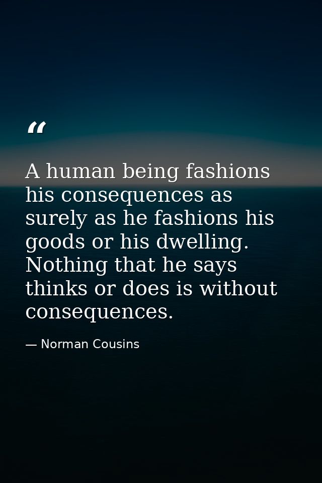 A human being fashions his consequences as surely as he fashions his goods or his dwelling. Nothing that he says  thinks — Norman Cousins