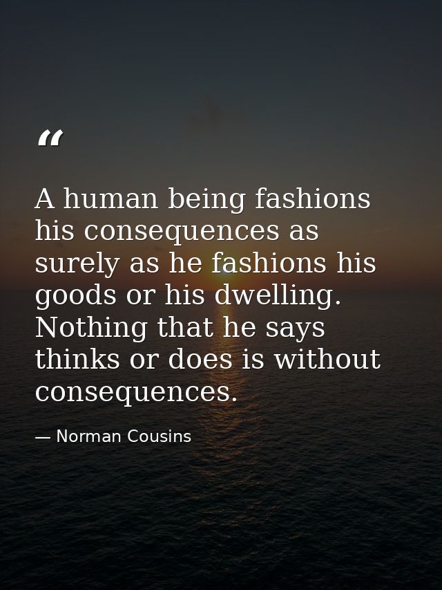 A human being fashions his consequences as surely as he fashions his goods or his dwelling. Nothing that he says  thinks — Norman Cousins