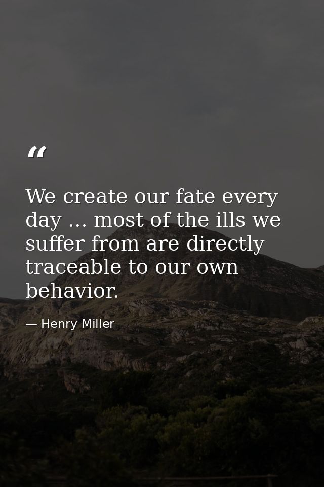 We create our fate every day ... most of the ills we suffer from are directly traceable to our own behavior. — Henry Miller