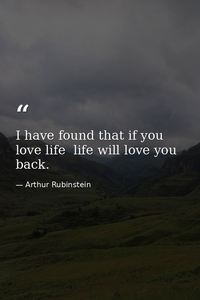 I have found that if you love life  life will love you back. — Arthur Rubinstein