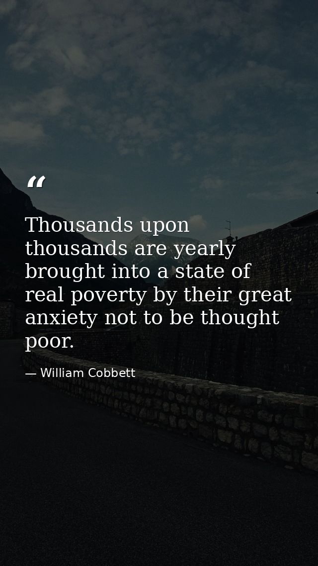 Thousands upon thousands are yearly brought into a state of real poverty by their great anxiety not to be thought poor. — William Cobbett