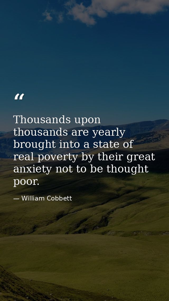 Thousands upon thousands are yearly brought into a state of real poverty by their great anxiety not to be thought poor. — William Cobbett