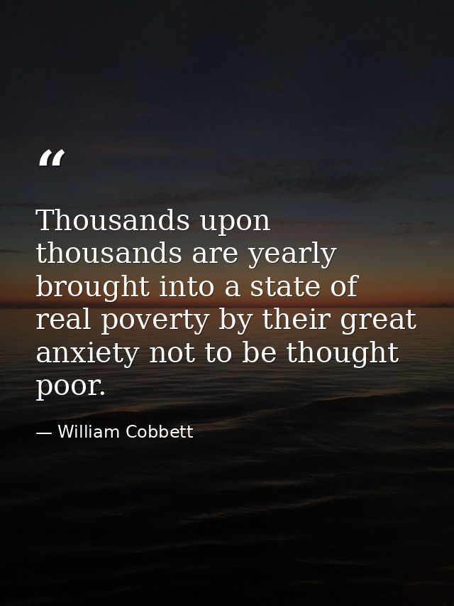 Thousands upon thousands are yearly brought into a state of real poverty by their great anxiety not to be thought poor. — William Cobbett