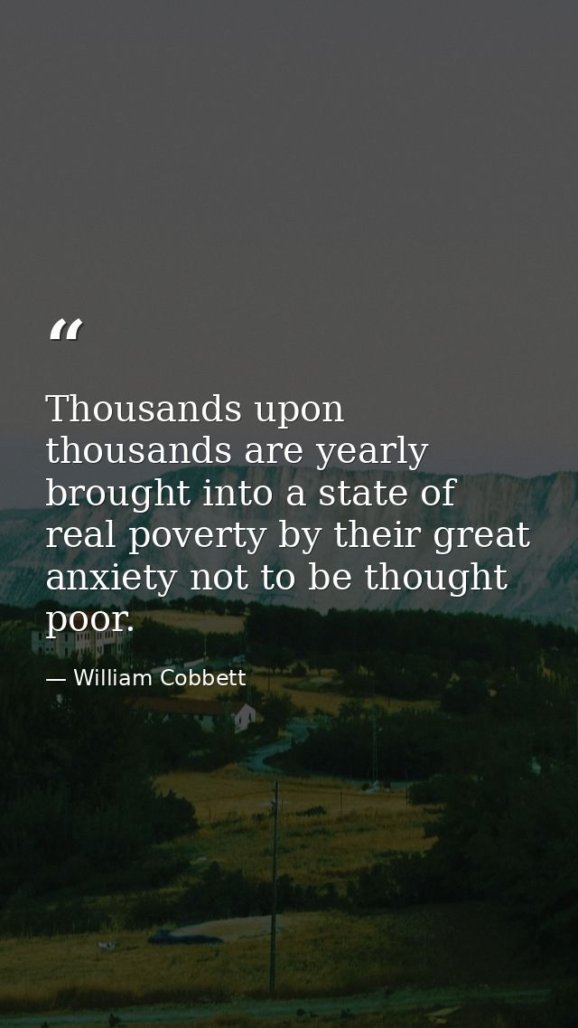 Thousands upon thousands are yearly brought into a state of real poverty by their great anxiety not to be thought poor. — William Cobbett