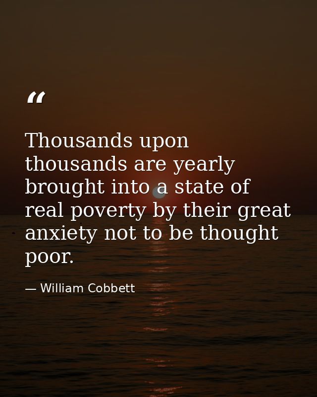 Thousands upon thousands are yearly brought into a state of real poverty by their great anxiety not to be thought poor. — William Cobbett
