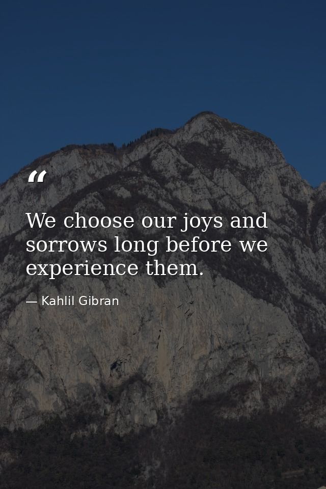 We choose our joys and sorrows long before we experience them. — Kahlil Gibran