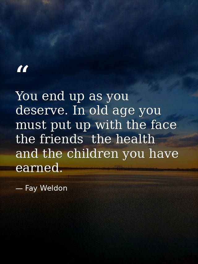 You end up as you deserve. In old age you must put up with the face  the friends  the health  and the children you have  — Fay Weldon