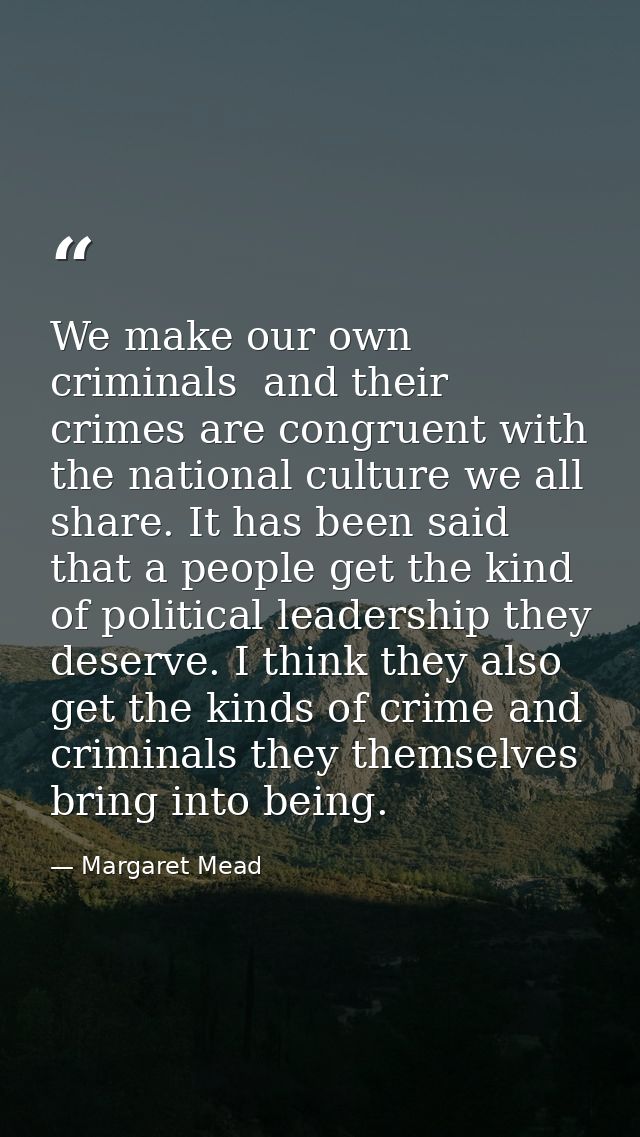 We make our own criminals  and their crimes are congruent with the national culture we all share. It has been said that  — Margaret Mead