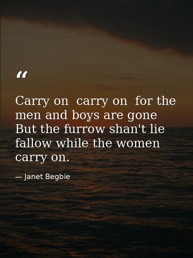 Carry on  carry on  for the men and boys are gone  But the furrow shan't lie fallow while the women carry on. — Janet Begbie