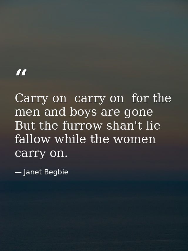 Carry on  carry on  for the men and boys are gone  But the furrow shan't lie fallow while the women carry on. — Janet Begbie